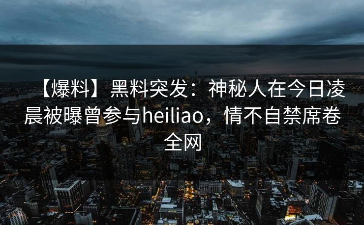【爆料】黑料突发:神秘人在今日凌晨被曝曾参与heiliao,情不自禁席卷全网