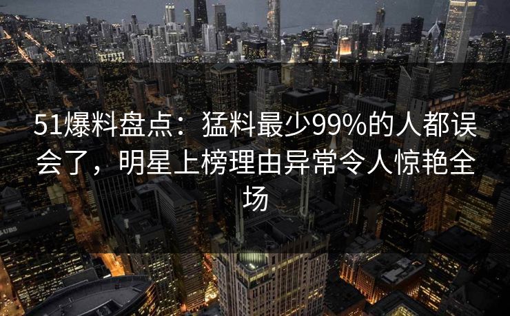 51爆料盘点:猛料最少99%的人都误会了,明星上榜理由异常令人惊艳全场