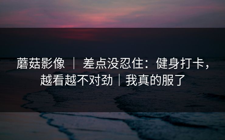 蘑菇影像 | 差点没忍住:健身打卡,越看越不对劲|我真的服了