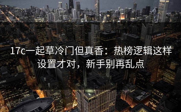 17c一起草冷门但真香:热榜逻辑这样设置才对,新手别再乱点