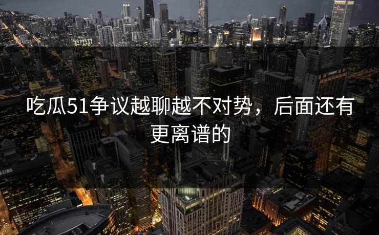 吃瓜51争议越聊越不对势,后面还有更离谱的
