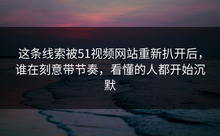 这条线索被51视频网站重新扒开后,谁在刻意带节奏,看懂的人都开始沉默