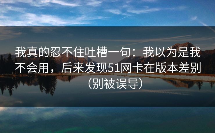 我真的忍不住吐槽一句:我以为是我不会用,后来发现51网卡在版本差别(别被误导)
