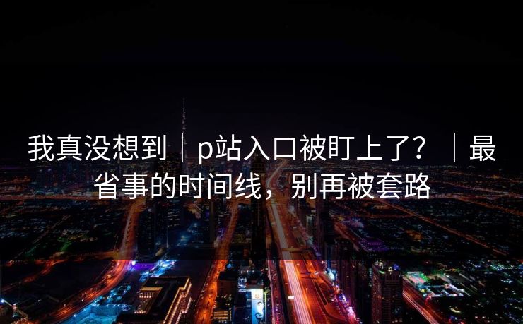 我真没想到|p站入口被盯上了?|最省事的时间线,别再被套路