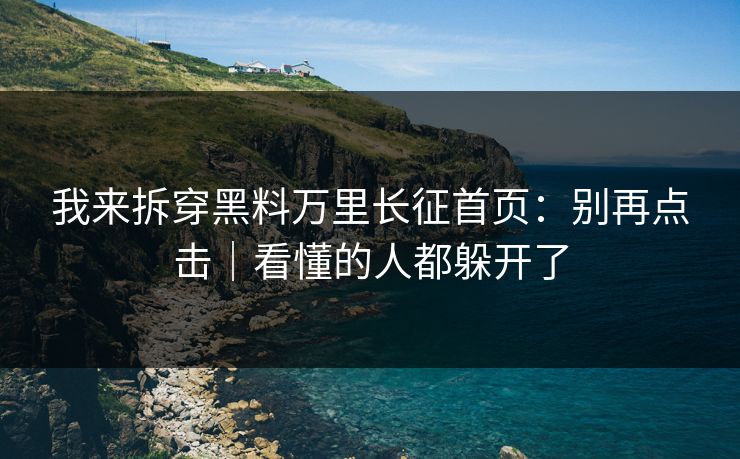 我来拆穿黑料万里长征首页:别再点击|看懂的人都躲开了