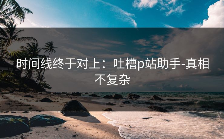 时间线终于对上：吐槽p站助手-真相不复杂