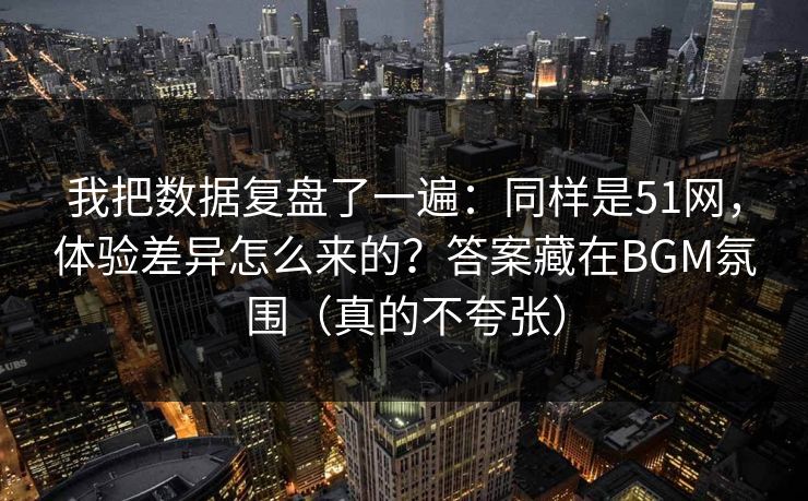 我把数据复盘了一遍:同样是51网,体验差异怎么来的?答案藏在BGM氛围(真的不夸张)