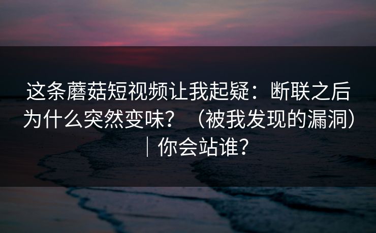 这条蘑菇短视频让我起疑:断联之后为什么突然变味?(被我发现的漏洞)|你会站谁?