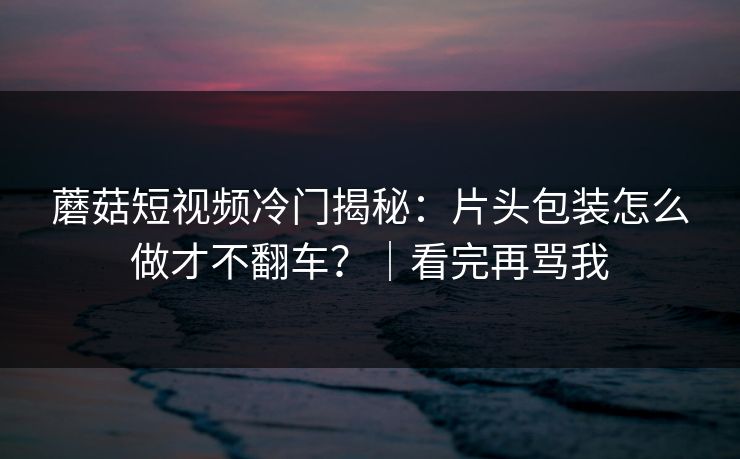 蘑菇短视频冷门揭秘:片头包装怎么做才不翻车?|看完再骂我