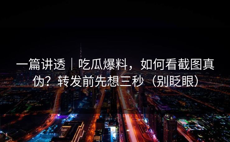 一篇讲透|吃瓜爆料,如何看截图真伪?转发前先想三秒(别眨眼)