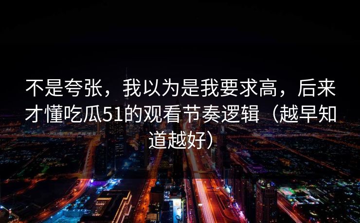 不是夸张,我以为是我要求高,后来才懂吃瓜51的观看节奏逻辑(越早知道越好)