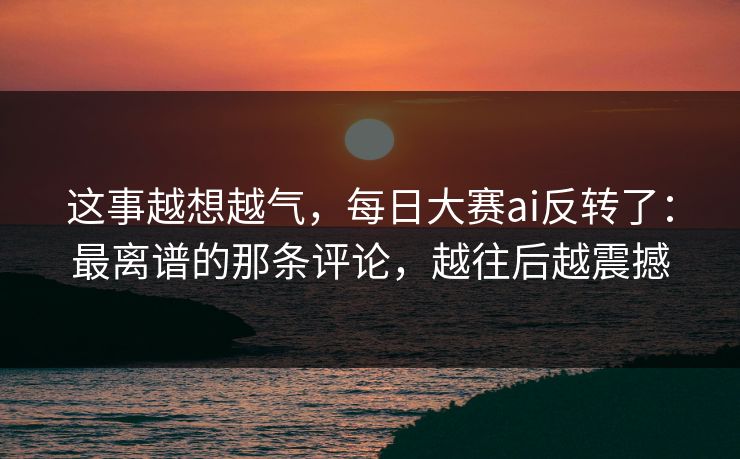 这事越想越气,每日大赛ai反转了:最离谱的那条评论,越往后越震撼