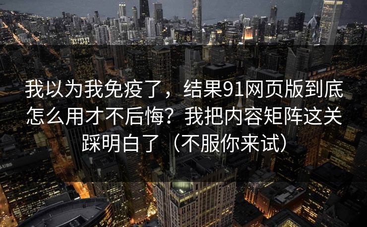 我以为我免疫了，结果91网页版到底怎么用才不后悔？我把内容矩阵这关踩明白了（不服你来试）