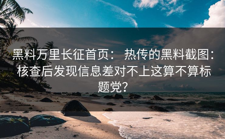 黑料万里长征首页: 热传的黑料截图: 核查后发现信息差对不上这算不算标题党?