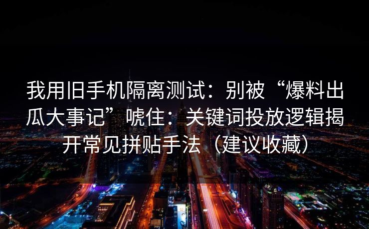 我用旧手机隔离测试:别被“爆料出瓜大事记”唬住:关键词投放逻辑揭开常见拼贴手法(建议收藏)