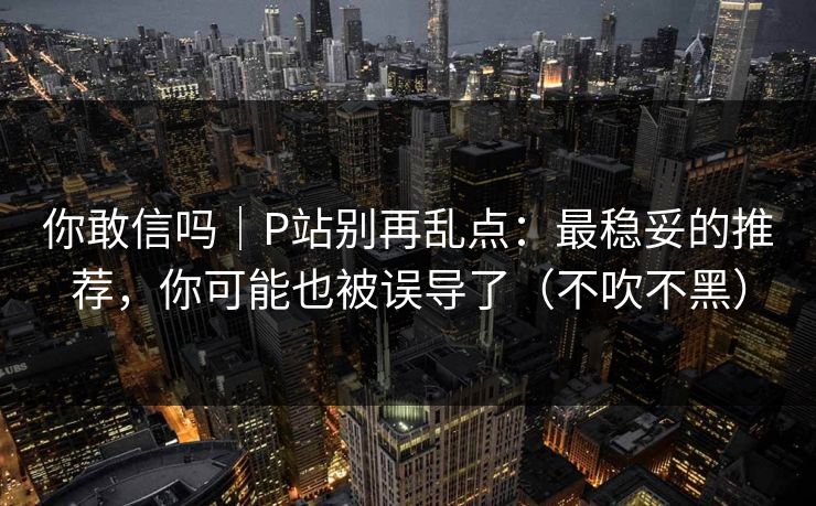 你敢信吗｜P站别再乱点：最稳妥的推荐，你可能也被误导了（不吹不黑）