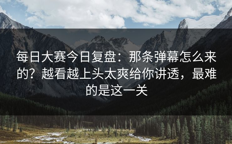 每日大赛今日复盘:那条弹幕怎么来的?越看越上头太爽给你讲透,最难的是这一关