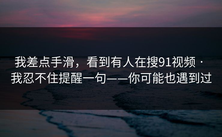 我差点手滑,看到有人在搜91视频 · 我忍不住提醒一句——你可能也遇到过