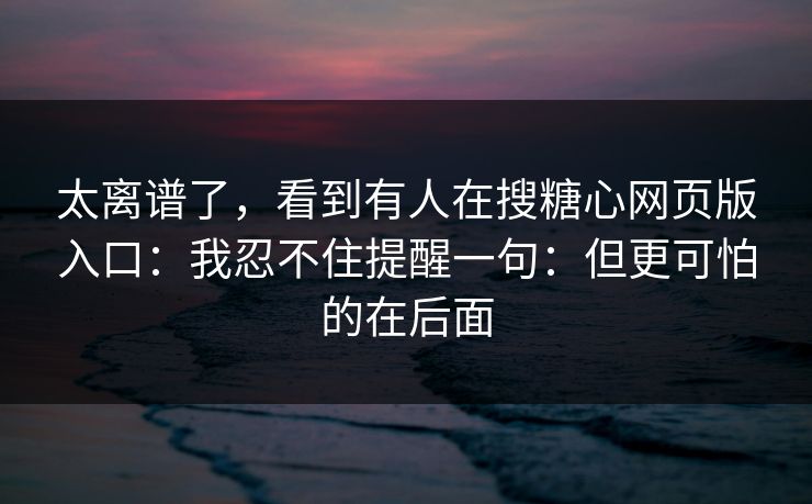 太离谱了,看到有人在搜糖心网页版入口:我忍不住提醒一句:但更可怕的在后面