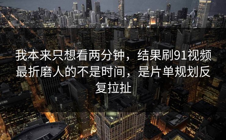 我本来只想看两分钟，结果刷91视频最折磨人的不是时间，是片单规划反复拉扯