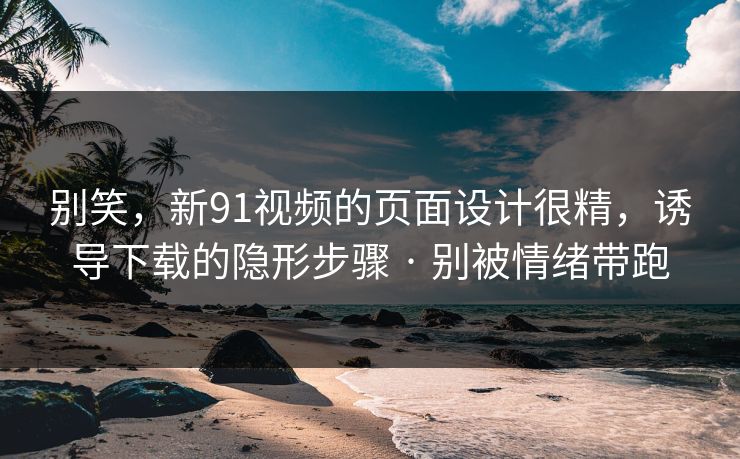 别笑，新91视频的页面设计很精，诱导下载的隐形步骤 · 别被情绪带跑