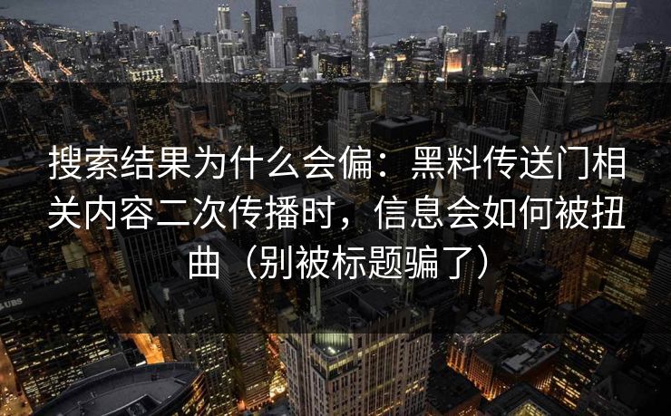 搜索结果为什么会偏：黑料传送门相关内容二次传播时，信息会如何被扭曲（别被标题骗了）