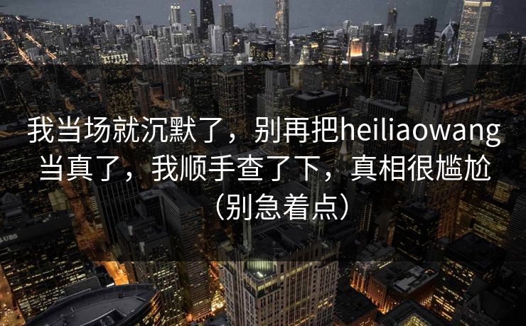 我当场就沉默了,别再把heiliaowang当真了,我顺手查了下,真相很尴尬(别急着点)