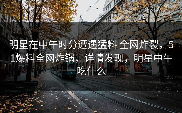 明星在中午时分遭遇猛料 全网炸裂，51爆料全网炸锅，详情发现，明星中午吃什么