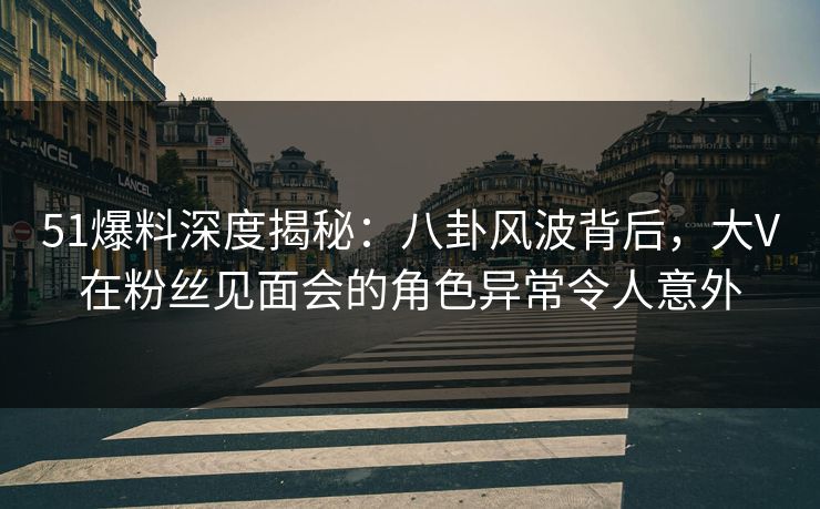 51爆料深度揭秘：八卦风波背后，大V在粉丝见面会的角色异常令人意外