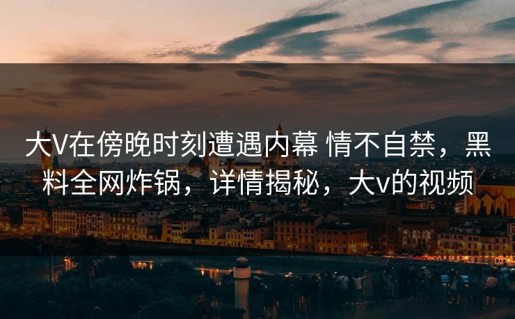 大V在傍晚时刻遭遇内幕 情不自禁，黑料全网炸锅，详情揭秘，大v的视频