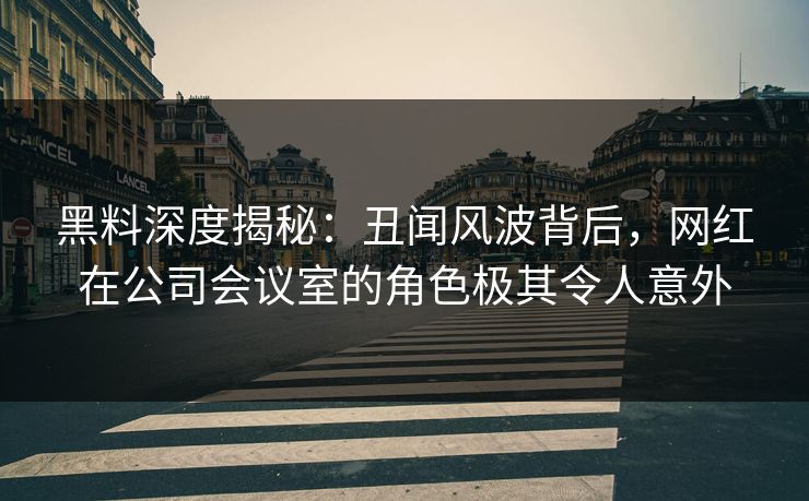 黑料深度揭秘：丑闻风波背后，网红在公司会议室的角色极其令人意外