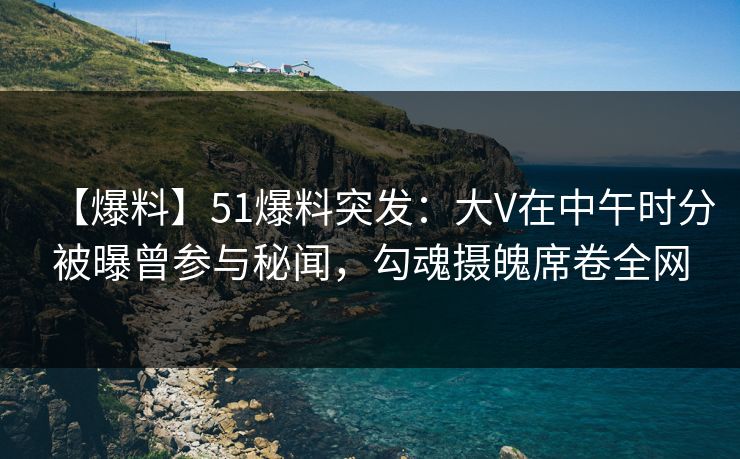 【爆料】51爆料突发：大V在中午时分被曝曾参与秘闻，勾魂摄魄席卷全网