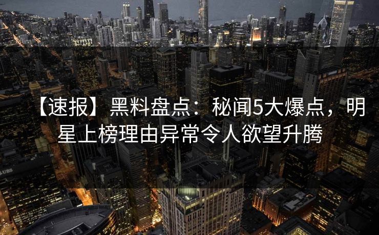 【速报】黑料盘点：秘闻5大爆点，明星上榜理由异常令人欲望升腾