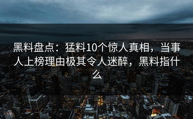 黑料盘点：猛料10个惊人真相，当事人上榜理由极其令人迷醉，黑料指什么
