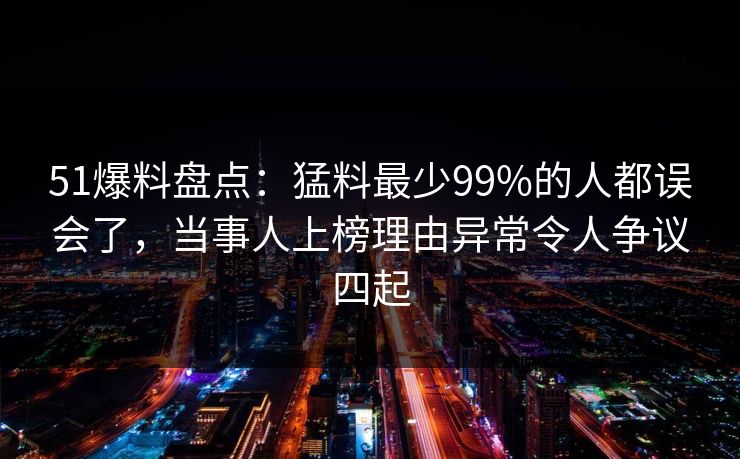 51爆料盘点：猛料最少99%的人都误会了，当事人上榜理由异常令人争议四起