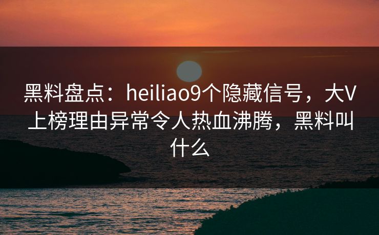 黑料盘点：heiliao9个隐藏信号，大V上榜理由异常令人热血沸腾，黑料叫什么
