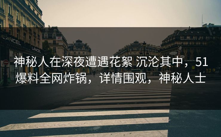 神秘人在深夜遭遇花絮 沉沦其中，51爆料全网炸锅，详情围观，神秘人士