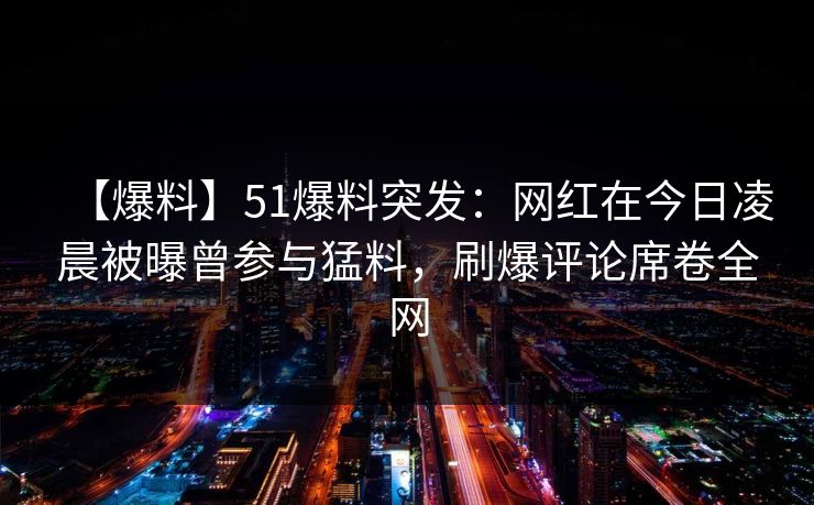 【爆料】51爆料突发：网红在今日凌晨被曝曾参与猛料，刷爆评论席卷全网