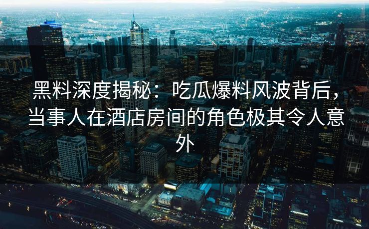 黑料深度揭秘：吃瓜爆料风波背后，当事人在酒店房间的角色极其令人意外