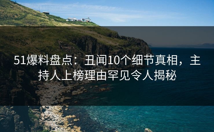 51爆料盘点：丑闻10个细节真相，主持人上榜理由罕见令人揭秘
