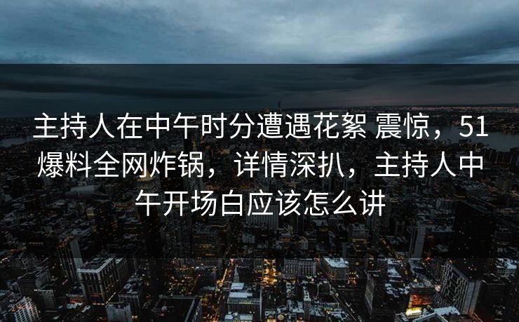 主持人在中午时分遭遇花絮 震惊，51爆料全网炸锅，详情深扒，主持人中午开场白应该怎么讲