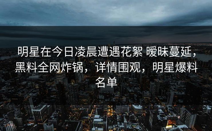明星在今日凌晨遭遇花絮 暧昧蔓延,黑料全网炸锅,详情围观,明星爆料名单 明星在今日凌晨遭遇花絮 暧昧蔓延,黑料全网炸锅,详情围观,明星爆料名单