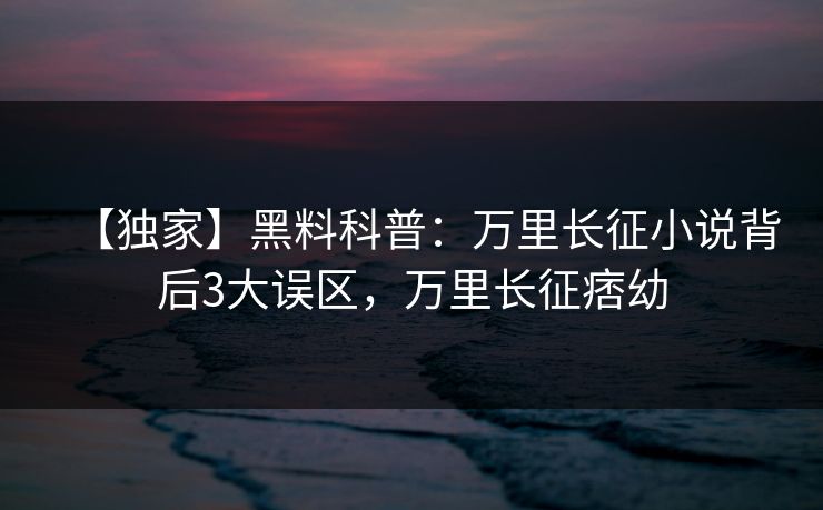 【独家】黑料科普：万里长征小说背后3大误区，万里长征痞幼