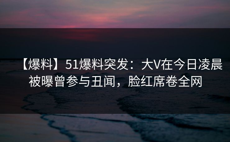 【爆料】51爆料突发：大V在今日凌晨被曝曾参与丑闻，脸红席卷全网