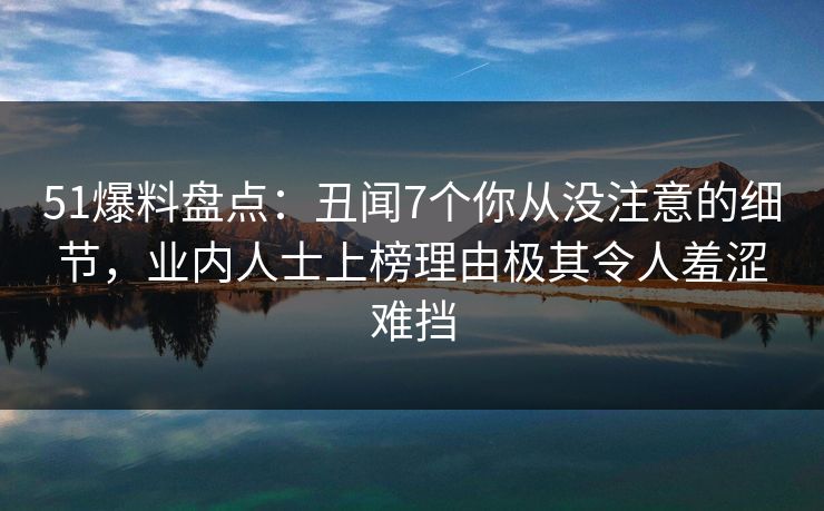 51爆料盘点：丑闻7个你从没注意的细节，业内人士上榜理由极其令人羞涩难挡