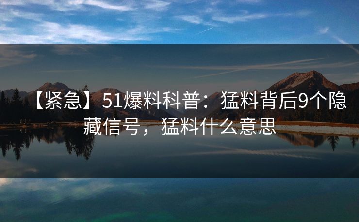 【紧急】51爆料科普：猛料背后9个隐藏信号，猛料什么意思
