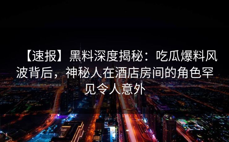【速报】黑料深度揭秘：吃瓜爆料风波背后，神秘人在酒店房间的角色罕见令人意外