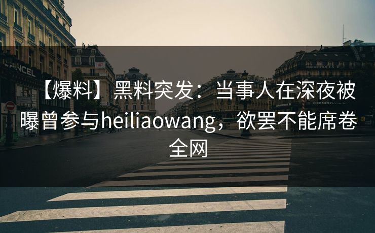 【爆料】黑料突发：当事人在深夜被曝曾参与heiliaowang，欲罢不能席卷全网