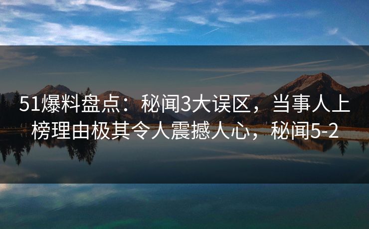 51爆料盘点:秘闻3大误区,当事人上榜理由极其令人震撼人心,秘闻5-2