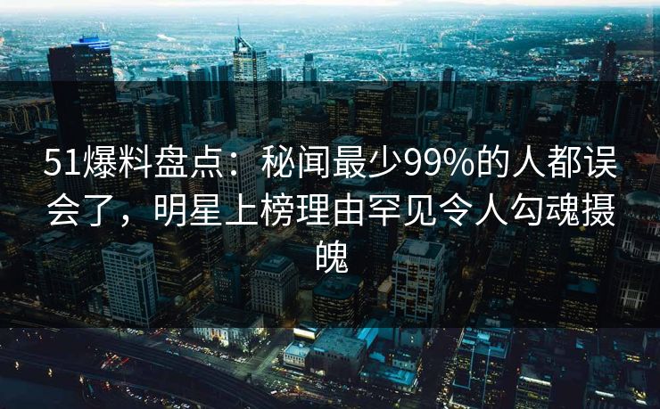 51爆料盘点：秘闻最少99%的人都误会了，明星上榜理由罕见令人勾魂摄魄